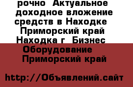 Cрочно! Актуальное, доходное вложение средств в Находке - Приморский край, Находка г. Бизнес » Оборудование   . Приморский край